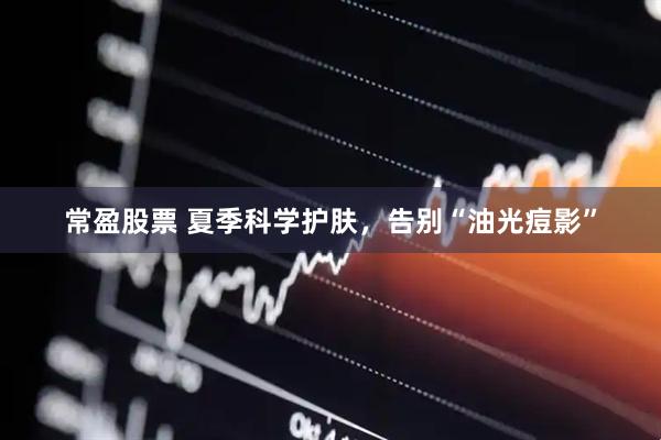 常盈股票 夏季科学护肤，告别“油光痘影”