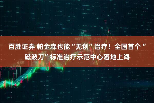 百胜证券 帕金森也能“无创”治疗！全国首个“磁波刀”标准治疗示范中心落地上海