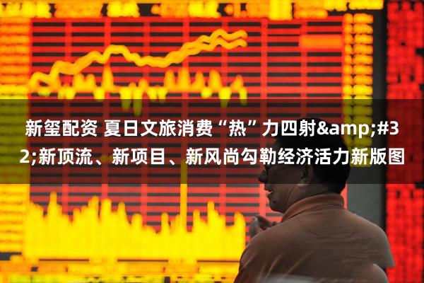 新玺配资 夏日文旅消费“热”力四射&#32;新顶流、新项目、新风尚勾勒经济活力新版图
