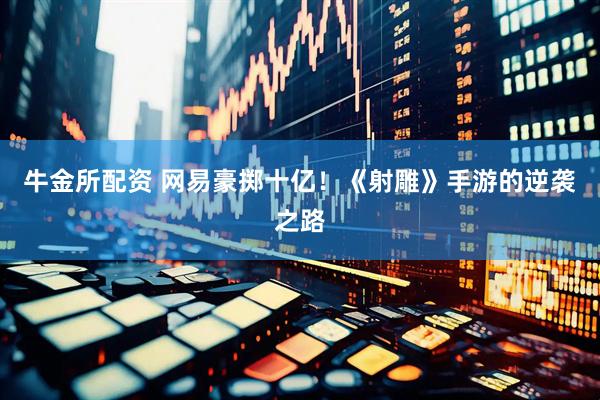 牛金所配资 网易豪掷十亿！《射雕》手游的逆袭之路
