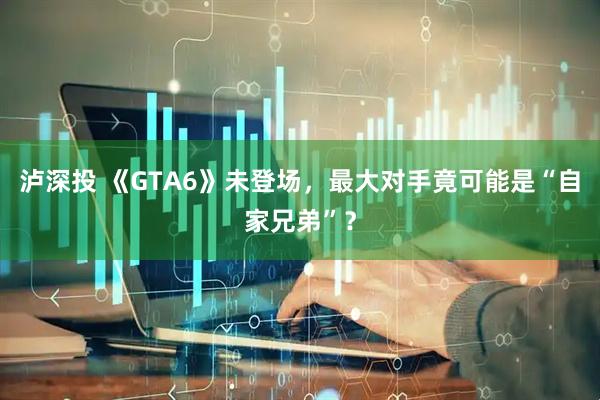 泸深投 《GTA6》未登场，最大对手竟可能是“自家兄弟”？