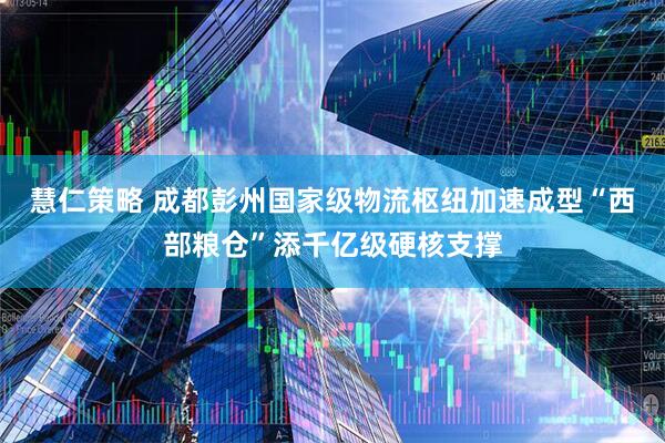 慧仁策略 成都彭州国家级物流枢纽加速成型“西部粮仓”添千亿级硬核支撑
