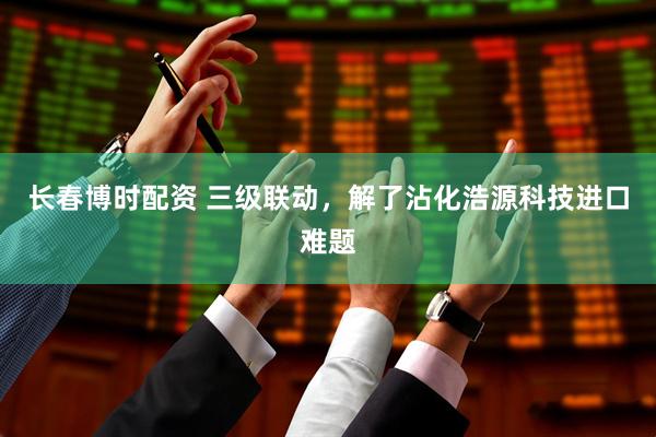 长春博时配资 三级联动，解了沾化浩源科技进口难题
