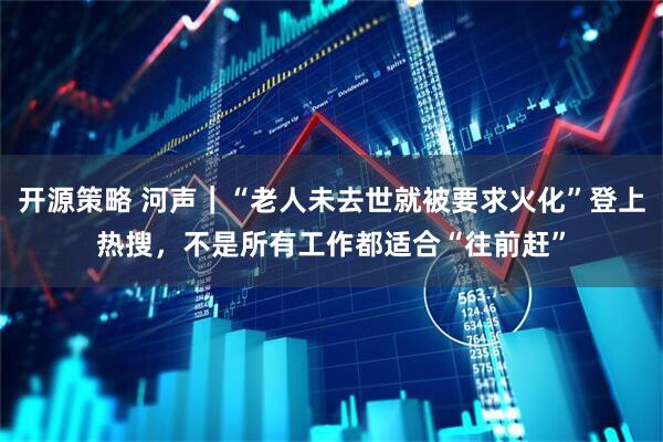 开源策略 河声｜“老人未去世就被要求火化”登上热搜，不是所有工作都适合“往前赶”