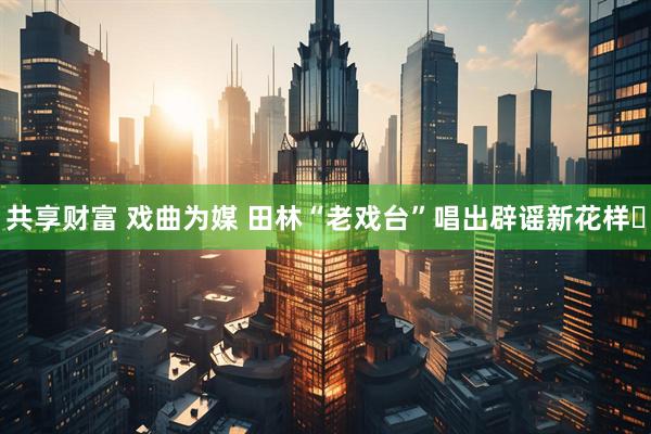 共享财富 戏曲为媒 田林“老戏台”唱出辟谣新花样​
