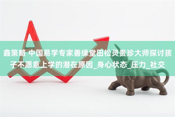 鑫策略 中国易学专家善缘堂田松灵贵珍大师探讨孩子不愿意上学的潜在原因_身心状态_压力_社交