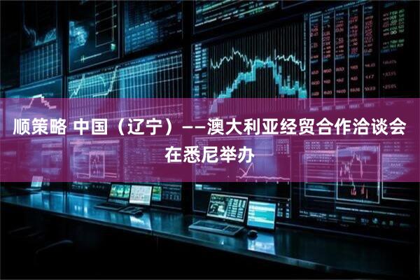 顺策略 中国（辽宁）——澳大利亚经贸合作洽谈会在悉尼举办