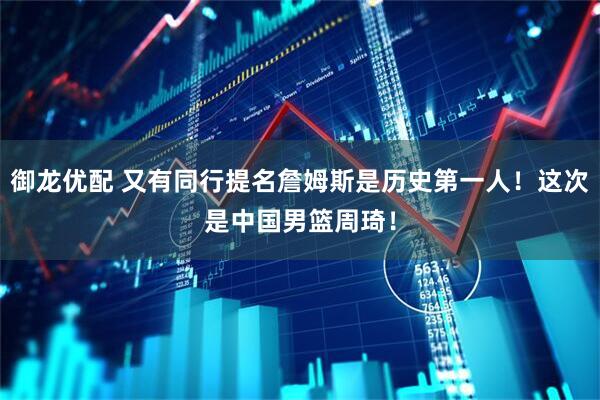 御龙优配 又有同行提名詹姆斯是历史第一人！这次是中国男篮周琦！