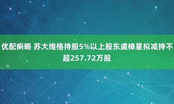 优配痢略 苏大维格持股5%以上股东虞樟星拟减持不超257.72万股