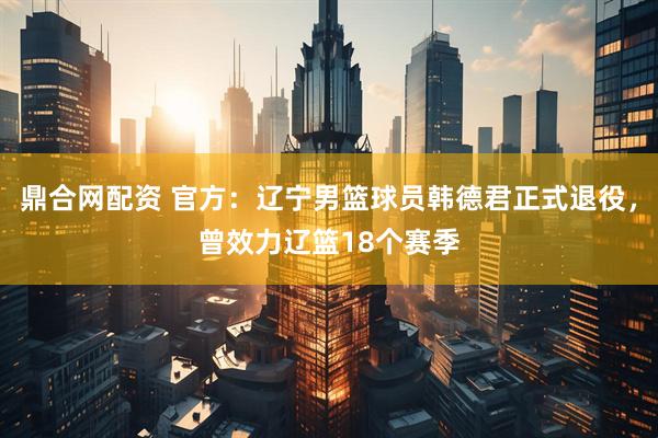 鼎合网配资 官方：辽宁男篮球员韩德君正式退役，曾效力辽篮18个赛季