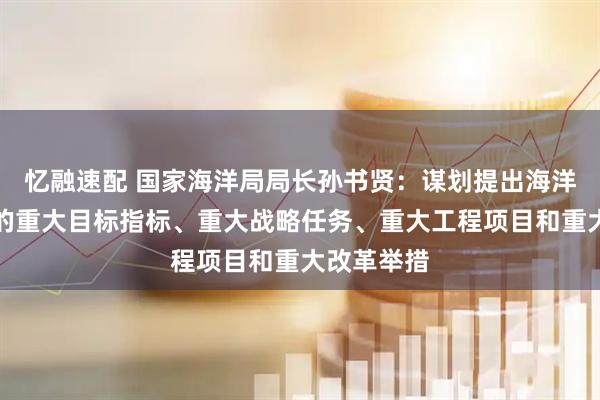 忆融速配 国家海洋局局长孙书贤：谋划提出海洋经济发展的重大目标指标、重大战略任务、重大工程项目和重大改革举措