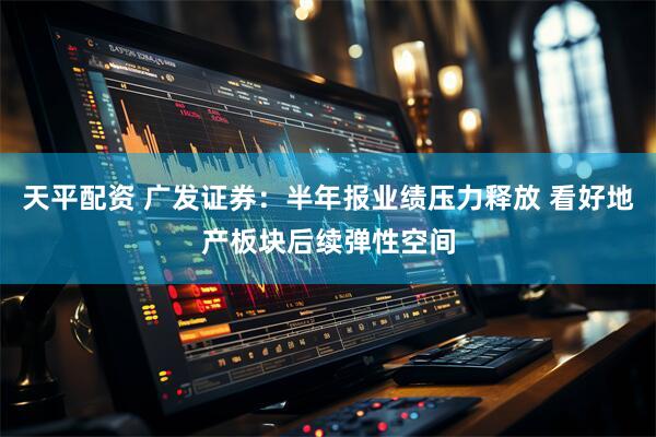 天平配资 广发证券：半年报业绩压力释放 看好地产板块后续弹性空间
