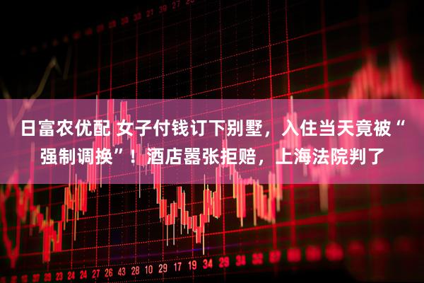 日富农优配 女子付钱订下别墅，入住当天竟被“强制调换”！酒店嚣张拒赔，上海法院判了