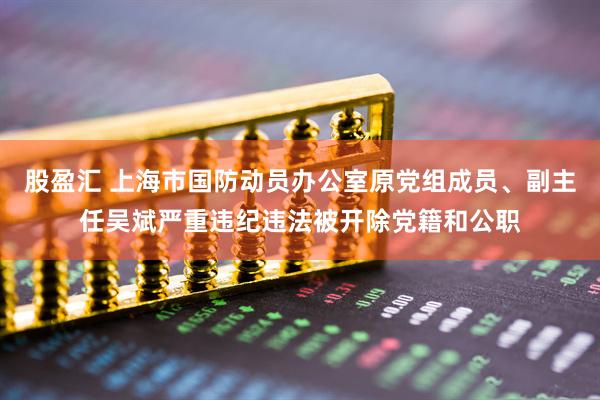 股盈汇 上海市国防动员办公室原党组成员、副主任吴斌严重违纪违法被开除党籍和公职
