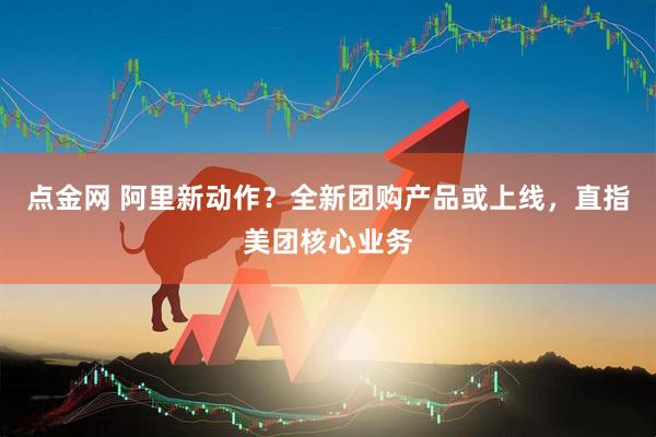 点金网 阿里新动作？全新团购产品或上线，直指美团核心业务