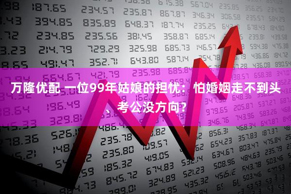 万隆优配 一位99年姑娘的担忧：怕婚姻走不到头、考公没方向？