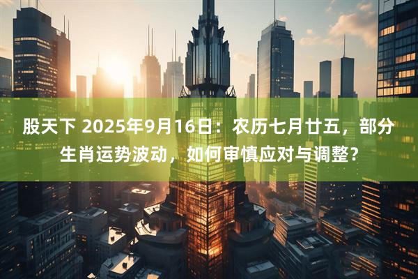 股天下 2025年9月16日：农历七月廿五，部分生肖运势波动，如何审慎应对与调整？