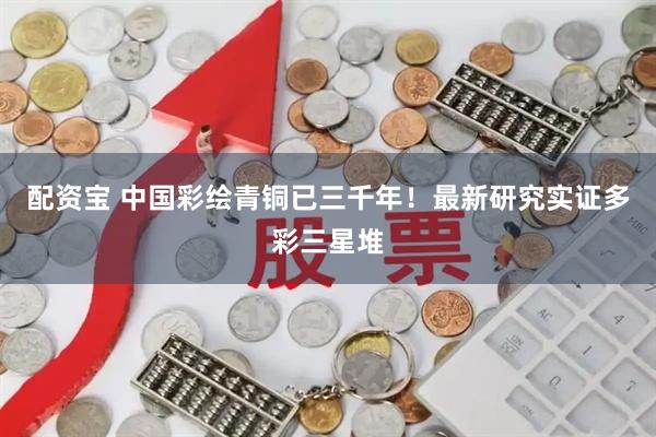 配资宝 中国彩绘青铜已三千年！最新研究实证多彩三星堆
