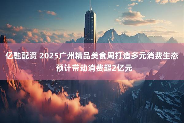 亿融配资 2025广州精品美食周打造多元消费生态  预计带动消费超2亿元