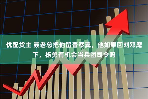 优配货主 聂老总把他留晋察冀,他如果回刘邓麾下,杨勇有机会当兵团司令吗