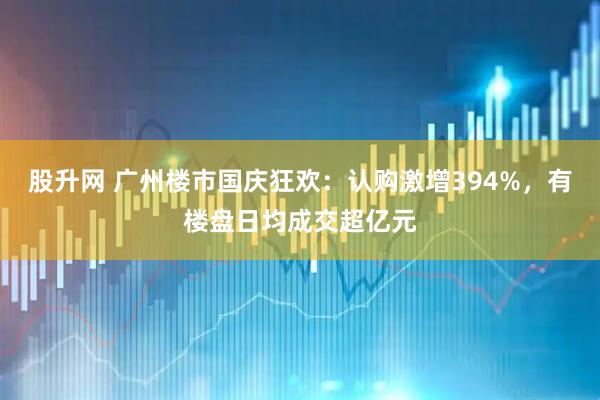 股升网 广州楼市国庆狂欢：认购激增394%，有楼盘日均成交超亿元