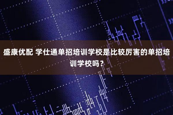 盛康优配 学仕通单招培训学校是比较厉害的单招培训学校吗？
