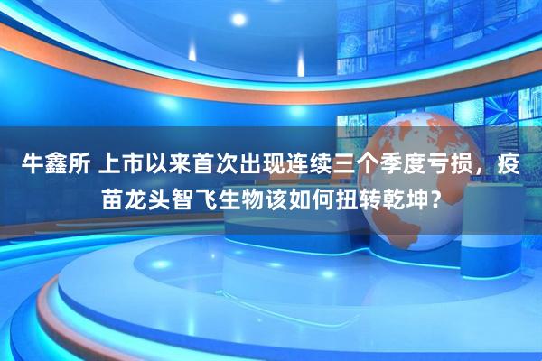 牛鑫所 上市以来首次出现连续三个季度亏损,疫苗龙头智飞生物该如何扭转乾坤?