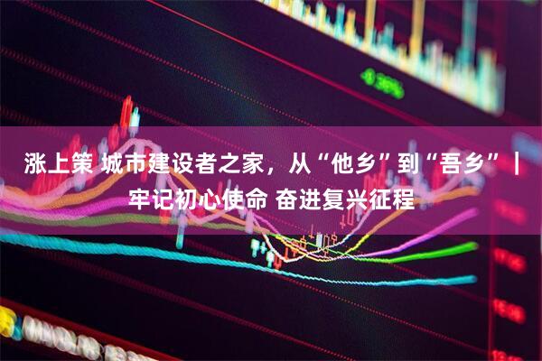涨上策 城市建设者之家，从“他乡”到“吾乡”｜牢记初心使命 奋进复兴征程
