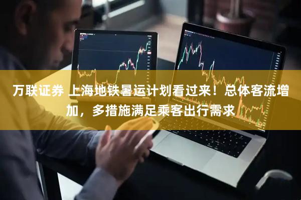万联证券 上海地铁暑运计划看过来!总体客流增加,多措施满足乘客出行需求