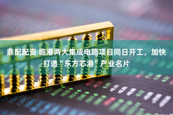 鼎配配资 临港两大集成电路项目同日开工，加快打造“东方芯港”产业名片